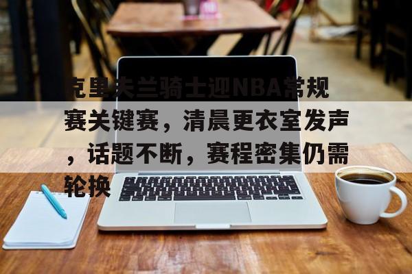 lol段位查询-包含克里夫兰骑士迎NBA常规赛关键赛,清晨更衣室发声,话题不断,赛程密集仍需轮换的词条